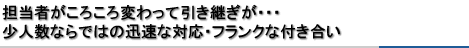 担当者がころころ変わって引き継ぎが・・・少人数ならではの迅速な対応・フランクな付き合い